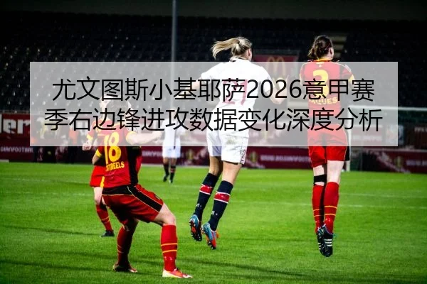 尤文图斯小基耶萨2026意甲赛季右边锋进攻数据变化深度分析